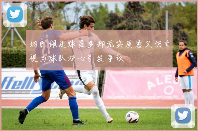 姆巴佩进球虽多却无实质意义仍自视为球队核心引发争议