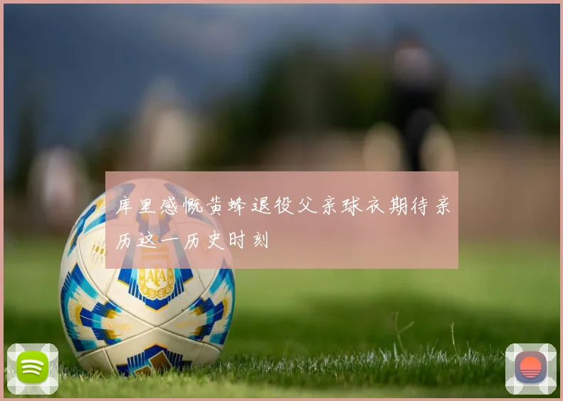 库里感慨黄蜂退役父亲球衣期待亲历这一历史时刻