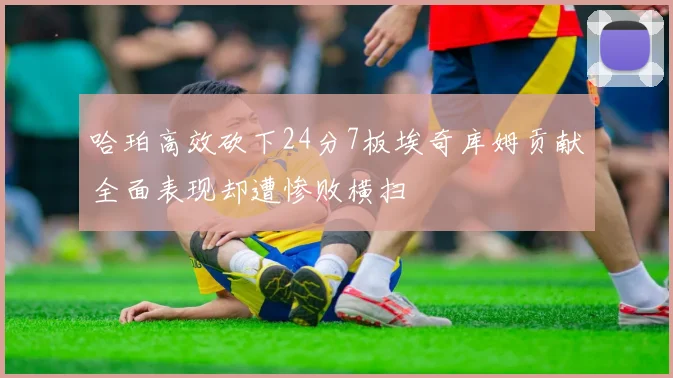 哈珀高效砍下24分7板埃奇库姆贡献全面表现却遭惨败横扫