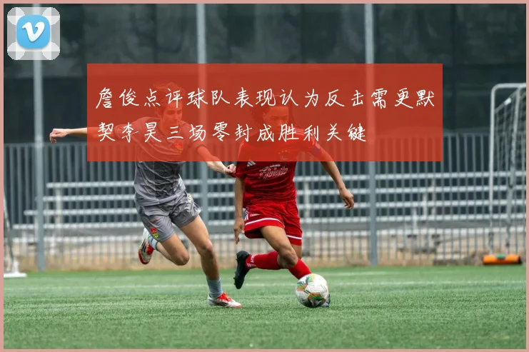 詹俊点评球队表现认为反击需更默契李昊三场零封成胜利关键