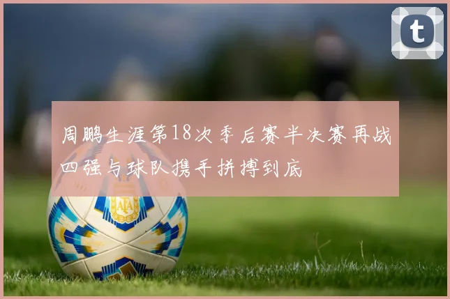 周鹏生涯第18次季后赛半决赛再战四强与球队携手拼搏到底