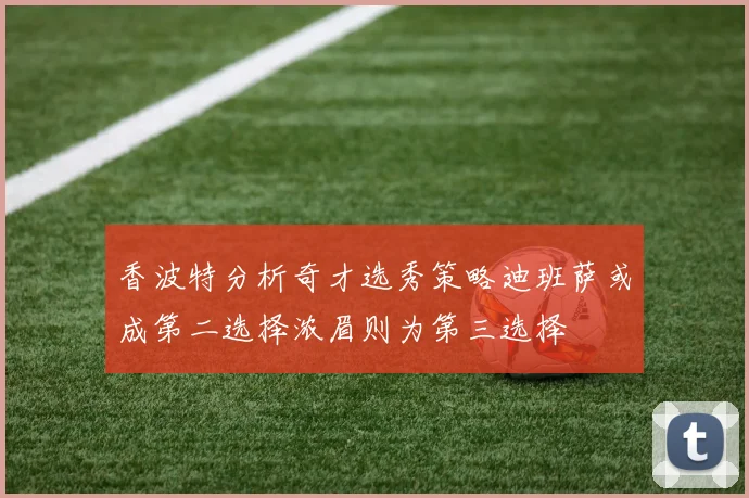 香波特分析奇才选秀策略迪班萨或成第二选择浓眉则为第三选择
