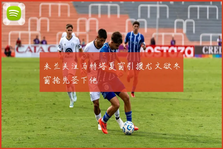 米兰关注马特塔夏窗引援尤文欲冬窗抢先签下他