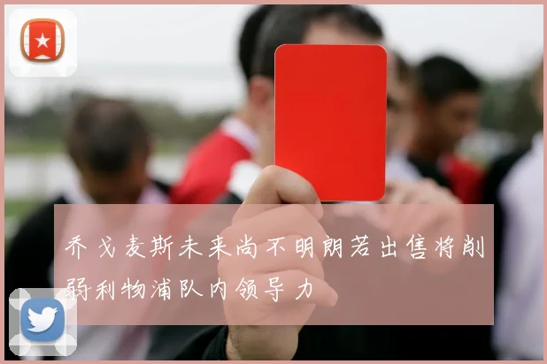 乔戈麦斯未来尚不明朗若出售将削弱利物浦队内领导力