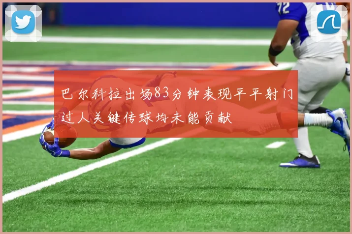 巴尔科拉出场83分钟表现平平射门过人关键传球均未能贡献